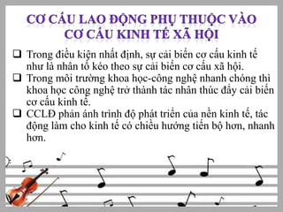  Trong điều kiện nhất định, sự cải biến cơ cấu kinh tế
như là nhân tố kéo theo sự cải biến cơ cấu xã hội.
 Trong môi trường khoa học-công nghệ nhanh chóng thì
khoa học công nghệ trở thành tác nhân thúc đẩy cải biến
cơ cấu kinh tế.
 CCLĐ phản ánh trình độ phát triển của nền kinh tế, tác
động làm cho kinh tế có chiều hướng tiến bộ hơn, nhanh
hơn.

 