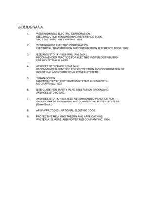 BIBLIOGRAFIA.
1. WESTINGHOUSE ELECTRIC CORPORATION.
ELECTRIC UTILITY ENGINEERING REFERENCE BOOK.
VOL 3 DISTRIBUTION SYSTEMS. 1978.
2. WESTINGHOSE ELECTRIC CORPORATION.
ELECTRICAL TRANSMISSION AND DISTRIBUTION REFERENCE BOOK. 1982.
3. IEEE/ANSI STD 141-1993 (R99) Red Book
RECOMMENDED PRACTICE FOR ELECTRIC POWER DISTRIBUTION
FOR INDUSTRIAL PLANTS.
4. ANSI/IEEE STD 242-2001 Buff Book
RECOMMENDED PRACTICE FOR PROTECTION AND COORDINATION OF
INDUSTRIAL AND COMMERCIAL POWER SYSTEMS.
5. TURAN GÖNEN.
ELECTRIC POWER DISTRIBUTION SYSTEM ENGINEERING.
MC GRAW HILL. 1992.
6. IEEE GUIDE FOR SAFETY IN AC SUBSTATION GROUNDING.
ANSI/IEEE STD 80-2000.
7. ANSI/IEEE STD 142-1992, IEEE RECOMMENDED PRACTICE FOR
GROUNDING OF INDUSTRIAL AND COMMERCIAL POWER SYSTEMS.
[Green Book.
8. ANSI/NFPA 70-2003, NATIONAL ELECTRIC CODE.
9. PROTECTIVE RELAYING THEORY AND APPLICATIONS.
WALTER A. ELMORE. ABB POWER T&D COMPANY INC. 1994.
 