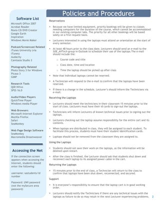 2
Microsoft Office 2007
Acrobat Reader
Roxio CD/DVD Creator
Google Earth
Inspiration
Windows Movie Maker
Podcast/Screencast Related
iTunes University (via
iTunes)
Audacity
Camtasia Studio 3
Photography Related
Photo Story 3 for Windows
Picasa 3
GIMP
Research Tools
QSR NVivo
SPSS 16.0
Audio/Video Players
QuickTime Player
Windows media Player
Web Browsers
Microsoft Internet Explorer
Mozilla Firefox
Safari
SeaMonkey
Web Page Design Software
SeaMonkey
Macromedia Dreamweaver
Software List
Reservations
• Because we have limited equipment, priority bookings will be given to classes
needing computers for the duration of the course, which cannot be accommodated
in our existing computer labs. The priority for all other bookings will be based
solely on a first request basis.
• Lecturers interested in using the laptops must attend an orientation at the start of
every semester.
• At least 48 hours prior to the class date, Lecturers should send an e-mail to the
SOE_AVTech group in Outlook to schedule their use of the laptops.The e-mail
should include the:
o Course code and title
o Class date, time and location
o Time the laptop should be picked up after class
• Note that Individual laptops cannot be reserved.
• A Technician will respond to the e-mail to confirm that the laptops have been
reserved.
• If there is a change in the schedule, Lecturer’s should inform the Technicians via
e-mail.
Receiving the Laptops
• Lecturers should meet the technicians in their classroom 15 minutes prior to the
start of class. Lecturers must have their id cards to sign-out the laptops.
• Technicians will inform Lecturers of known technical issues prior to signing out the
laptops.
• Lecturers checking out the laptop assume responsibility for the entire cart and its
contents.
• When laptops are distributed in class, they will be assigned to each student. To
facilitate this process, students must have their student identification cards.
• Laptops should not be removed from the classroom they are assigned to.
Using the Laptops
• Students should not save their work on the laptops, as the information will be
deleted upon restart.
• After the class is finished, the Lecturer should ask that students shut down and
reconnect each laptop to its assigned power cable in the cart.
Returning the Laptops
• 15 minutes prior to the end of class, a Technician will return to the class to
confirm that laptops have been shut down, reconnected, and secured.
Support
• It is everyone’s responsibility to ensure that the laptop cart is in good working
order.
• Lecturers should notify the Technicians if there are any technical issues with the
laptops as failure to do so may result in the next Lecturer experiencing problems.
Policies and Procedures
Accessing the Net
If the connection screen
appears when accessing the
Internet, students should
enter the following:
username: sastudents/id
number
Password: UWI password
(not the mySecure area
password)
 