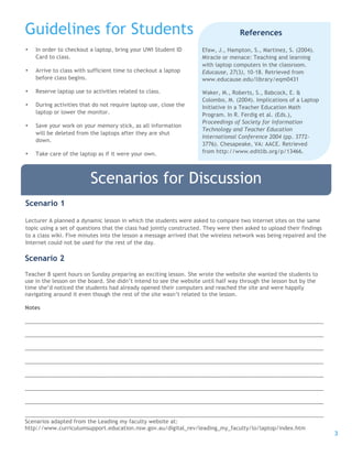 3
• In order to checkout a laptop, bring your UWI Student ID
Card to class.
• Arrive to class with sufficient time to checkout a laptop
before class begins.
• Reserve laptop use to activities related to class.
• During activities that do not require laptop use, close the
laptop or lower the monitor.
• Save your work on your memory stick, as all information
will be deleted from the laptops after they are shut
down.
• Take care of the laptop as if it were your own.
Guidelines for Students References
Efaw, J., Hampton, S., Martinez, S. (2004).
Miracle or menace: Teaching and learning
with laptop computers in the classroom.
Educause, 27(3), 10-18. Retrieved from
www.educause.edu/library/eqm0431
Waker, M., Roberts, S., Babcock, E. &
Colombo, M. (2004). Implications of a Laptop
Initiative in a Teacher Education Math
Program. In R. Ferdig et al. (Eds.),
Proceedings of Society for Information
Technology and Teacher Education
International Conference 2004 (pp. 3772-
3776). Chesapeake, VA: AACE. Retrieved
from http://www.editlib.org/p/13466.
Scenarios for Discussion
Scenario 1
Lecturer A planned a dynamic lesson in which the students were asked to compare two internet sites on the same
topic using a set of questions that the class had jointly constructed. They were then asked to upload their findings
to a class wiki. Five minutes into the lesson a message arrived that the wireless network was being repaired and the
Internet could not be used for the rest of the day.
Scenario 2
Teacher B spent hours on Sunday preparing an exciting lesson. She wrote the website she wanted the students to
use in the lesson on the board. She didn’t intend to see the website until half way through the lesson but by the
time she’d noticed the students had already opened their computers and reached the site and were happily
navigating around it even though the rest of the site wasn’t related to the lesson.
Notes
___________________________________________________________________________________________________
___________________________________________________________________________________________________
___________________________________________________________________________________________________
___________________________________________________________________________________________________
___________________________________________________________________________________________________
___________________________________________________________________________________________________
___________________________________________________________________________________________________
___________________________________________________________________________________________________
Scenarios adapted from the Leading my faculty website at:
http://www.curriculumsupport.education.nsw.gov.au/digital_rev/leading_my_faculty/lo/laptop/index.htm
 