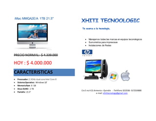 iMac MMQA2E/A 1TB 21.5"
PRECIO NORMAL: $ 4.339.000
HOY : $ 4.000.000
CARACTERISTICAS
 Procesador: 2.3GHz dual-core Intel Core i5
 SistemaOperativo : Windows10’
 MemoriaRam 8 GB
 Disco DURO : 1 TB
 Pantalla : 21.5”
 Manejamos todas las marcas en equipos teconologicos
 Sumunistros para impresosas
 Instalaciones de Redes
Cra 5 no 4 21 Armenia – Quindio - Teléfono 3215536 -3172319000
e-mail: xhititecnology@gmail.com
 
