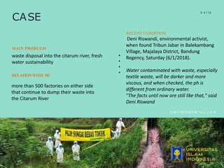 CASE
0 4 /10
E N V I R O M E N T A L L A W
RECENT CONDITION
Deni Riswandi, environmental activist,
when found Tribun Jabar in Balekambang
Village, Majalaya District, Bandung
Regency, Saturday (6/1/2018).
Water contaminated with waste, especially
textile waste, will be darker and more
viscous, and when checked, the ph is
different from ordinary water.
"The facts until now are still like that," said
Deni Riswand
MAIN PROBLEM
waste disposal into the citarum river, fresh
water sustainability
RELATIONWITH SD
more than 500 factories on either side
that continue to dump their waste into
the Citarum River
 