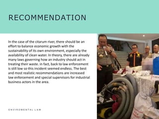 0 7 /10E N V I R O M E N T A L L A W
RECOMMENDATION
In the case of the citarum river, there should be an
effort to balance economic growth with the
sustainability of its own environment, especially the
availability of clean water. In theory, there are already
many laws governing how an industry should act in
treating their waste. in fact, back to law enforcement
is still low so this incident seemed endless. The best
and most realistic recommendations are increased
law enforcement and special supervisors for industrial
business actors in the area.
 