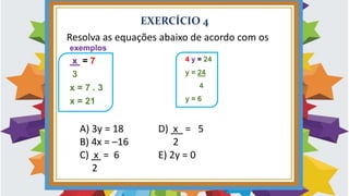 EXERCÍCIO 4
exemplos
x = 7
3
x = 7 . 3
x = 21
Resolva as equações abaixo de acordo com os
A) 3y = 18 D) x = 5
B) 4x = –16 2
C) x = 6 E) 2y = 0
2
4 y = 24
y = 24
4
y = 6
 