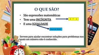 O QUE SÃO?
• São expressões matemáticas
• Tem uma INCÓGNITA
• E uma IGUALDADE
Servem para ajudar encontrar soluções para problemas nos
quais um número não é conhecido.
Sinal de IGUAL
X Y Z
 