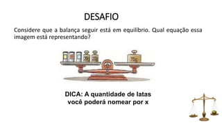 DESAFIO
Considere que a balança seguir está em equilíbrio. Qual equação essa
imagem está representando?
DICA: A quantidade de latas
você poderá nomear por x
 