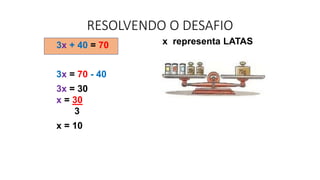 x representa LATAS
3x + 40 = 70
3x = 70 - 40
3x = 30
x = 30
3
x = 10
RESOLVENDO O DESAFIO
 