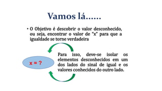 Vamos lá......
• O Objetivo é descobrir o valor desconhecido,
ou seja, encontrar o valor de “x” para que a
igualdade se torne verdadeira
x = ?
Para isso, deve-se isolar os
elementos desconhecidos em um
dos lados do sinal de igual e os
valores conhecidos do outro lado.
 