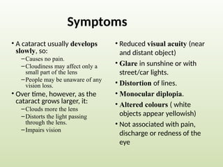 Symptoms
• A cataract usually develops
slowly, so:
–Causes no pain.
–Cloudiness may affect only a
small part of the lens
–People may be unaware of any
vision loss.
• Over time, however, as the
cataract grows larger, it:
–Clouds more the lens
–Distorts the light passing
through the lens.
–Impairs vision
• Reduced visual acuity (near
and distant object)
• Glare in sunshine or with
street/car lights.
• Distortion of lines.
• Monocular diplopia.
• Altered colours ( white
objects appear yellowish)
• Not associated with pain,
discharge or redness of the
eye
 