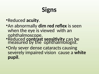 Signs
•Reduced acuity.
•An abnormally dim red reflex is seen
when the eye is viewed with an
ophthalmoscope.
•Reduced contrast sensitivity can be
measured by the ophthalmologist.
•Only sever dense cataracts causing
severely impaired vision cause a white
pupil.
 