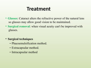 Treatment
• Glasses: Cataract alters the refractive power of the natural lens
so glasses may allow good vision to be maintained.
• Surgical removal: when visual acuity can't be improved with
glasses.
• Surgical techniques
– Phacoemulsification method.
– Extracapsular method.
– Intracapsular method
 