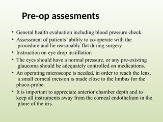 Pre-op assesments
• General health evaluation including blood pressure check
• Assessment of patients’ ability to co-operate with the
procedure and lie reasonably flat during surgery
• Instruction on eye drop instillation
• The eyes should have a normal pressure, or any pre-existing
glaucoma should be adequately controlled on medications.
• An operating microscope is needed, in order to reach the lens,
a small corneal incision is made close to the limbus for the
phaco-probe.
• It is important to appreciate anterior chamber depth and to
keep all instruments away from the corneal endothelium in the
plane of the iris.
 