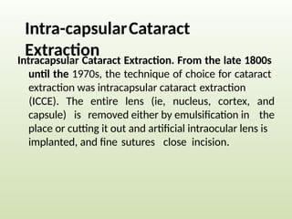 Intra-capsularCataract
Extraction
Intracapsular Cataract Extraction. From the late 1800s
until the 1970s, the technique of choice for cataract
extraction was intracapsular cataract extraction
(ICCE). The entire lens (ie, nucleus, cortex, and
the
capsule) is removed either by emulsification in
place or cutting it out and artificial intraocular lens is
implanted, and fine sutures close incision.
 