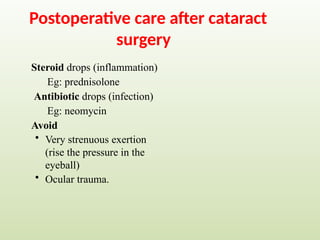 Postoperative care after cataract
surgery
Steroid drops (inflammation)
Eg: prednisolone
Antibiotic drops (infection)
Eg: neomycin
Avoid
• Very strenuous exertion
(rise the pressure in the
eyeball)
• Ocular trauma.
 