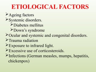 ETIOLOGICAL FACTORS
Ageing factors
Systemic disorders.
Diabetes mellitus
Down’s syndrome
Ocular and systemic and congenital disorders.
Trauma radiation
Exposure to infrared light.
Excessive use of corticosteroids.
Infections (German measles, mumps, hepatitis,
chickenpox)
 