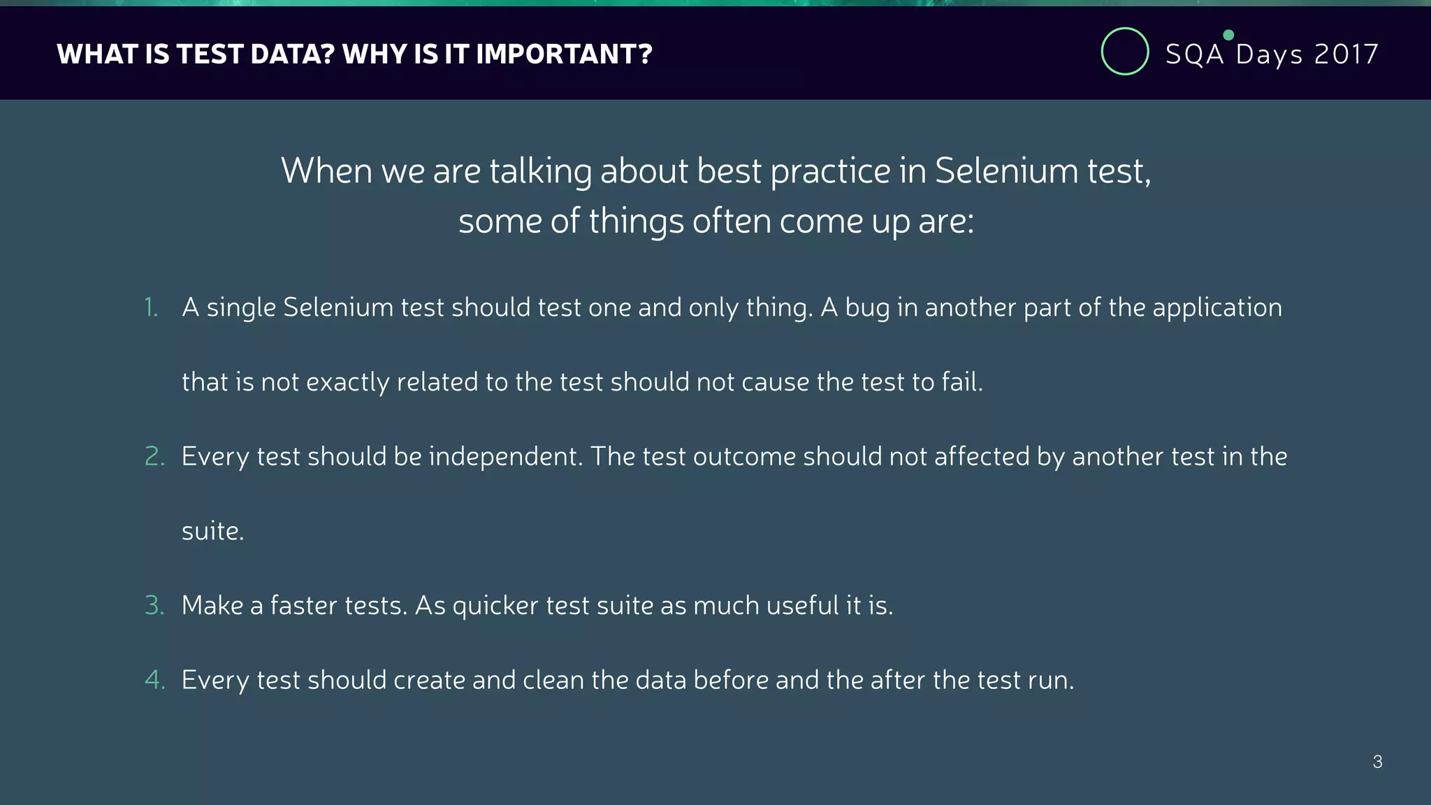 SQA Days 2017
3
WHAT IS TEST DATA? WHY IS IT IMPORTANT?
1. A single Selenium test should test one and only thing. A bug in another part of the application
that is not exactly related to the test should not cause the test to fail.
2. Every test should be independent. The test outcome should not affected by another test in the
suite.
3. Make a faster tests. As quicker test suite as much useful it is.
4. Every test should create and clean the data before and the after the test run.
When we are talking about best practice in Selenium test,
some of things often come up are:
 