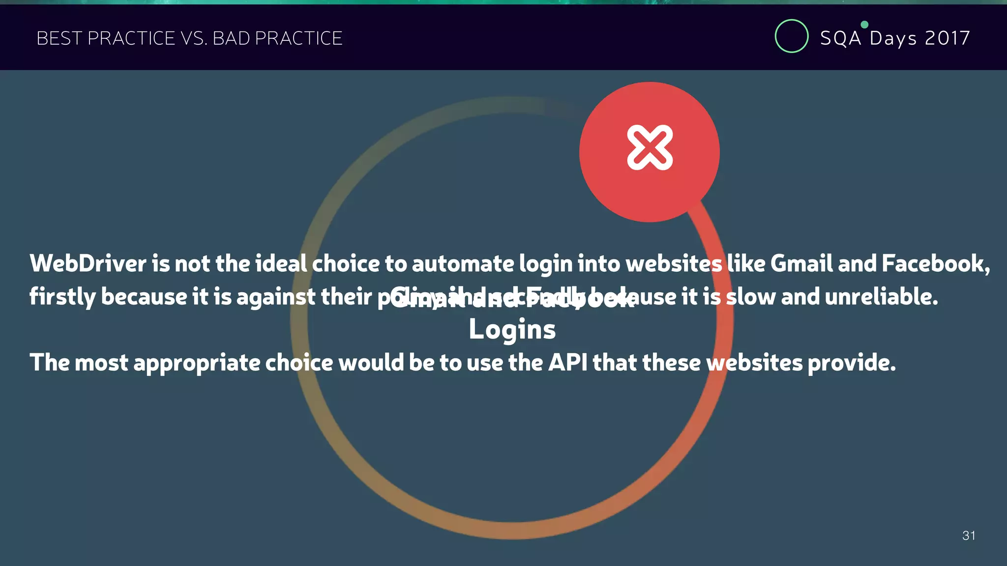 SQA Days 2017
31
BEST PRACTICE VS. BAD PRACTICE
Gmail and Facbook
Logins
#
WebDriver is not the ideal choice to automate login into websites like Gmail and Facebook,
firstly because it is against their policy and secondly because it is slow and unreliable.
The most appropriate choice would be to use the API that these websites provide.
 