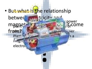 • But what is the relationship
between electricity and
magnetism? Where does it come
from? How does it work?
Remember:
Almost all electricity power
plant uses generator as a source of
electricity except Solar Energy Power
Plant,where generator have always a
magnet relation to the coil that
electrons can flow.
 