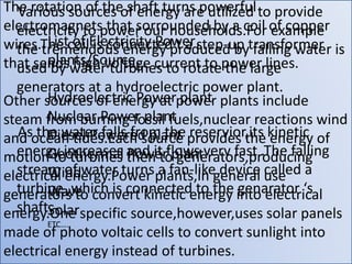 Various sources of energy are utilized to provide
electricity to power our households.For example
the tremendous energy produced by falling water is
used by water turbines to rotate the large
generators at a hydroelectric power plant.
As the water falls from the reservior,its kinetic
energy increases and it flows very fast .The falling
stream of water turns a fan-like device called a
turbine ,which is connected to the genarator ‘s
shaft.
The rotation of the shaft turns powerful
electromagnets that sorrounded by a coil of copper
wires.The coil is connected t a step-up transformer
that sends high voltage current to power lines.
Other sources of energy at power plants include
steam from burning fossil fuels,nuclear reactions wind
and ocean tides.Each source provides the energy of
motion to turbines then to generators,producing
electrical energy.Power plants,in general use
generators to convert kinetic energy into electrical
energy.One specific source,however,uses solar panels
made of photo voltaic cells to convert sunlight into
electrical energy instead of turbines.
List of Electricity Power
plants/Source
Hydroelectric Power plant
Nuclear Power plant
Diesel Powered plant
Geothermal Power plant
Wind
Wave
Solar
ETC….
 