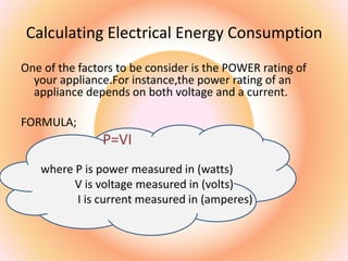 Calculating Electrical Energy Consumption
One of the factors to be consider is the POWER rating of
your appliance.For instance,the power rating of an
appliance depends on both voltage and a current.
FORMULA;
P=VI
where P is power measured in (watts)
V is voltage measured in (volts)
I is current measured in (amperes)
 