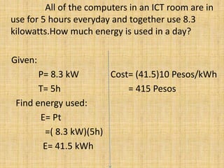 All of the computers in an ICT room are in
use for 5 hours everyday and together use 8.3
kilowatts.How much energy is used in a day?
Given:
P= 8.3 kW Cost= (41.5)10 Pesos/kWh
T= 5h = 415 Pesos
Find energy used:
E= Pt
=( 8.3 kW)(5h)
E= 41.5 kWh
 