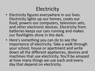 Electricity
• Electricity figures everywhere in our lives.
Electricity lights up our homes, cooks our
food, powers our computers, television sets,
and other electronic devices. Electricity from
batteries keeps our cars running and makes
our flashlights shine in the dark.
• Here's something you can do to see the
importance of electricity. Take a walk through
your school, house or apartment and write
down all the different appliances, devices and
machines that use electricity. You'll be amazed
at how many things we use each and every
day that depend on electricity.
 