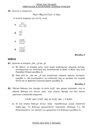 ΑΡΧΗ 2ΗΣ ΣΕΛΙΔΑΣ
ΗΜΕΡΗΣΙΩΝ & ΕΣΠΕΡΙΝΩΝ ΓΕΝΙΚΩΝ ΛΥΚΕΙΩΝ
ΤΕΛΟΣ 2ΗΣ ΑΠΟ 7 ΣΕΛΙΔΕΣ
Α5. Δίνεται η ισορροπία
( ) B( ) ( ) 2 ( )
g g g g
Η σωστή έκφραση για την KC είναι:
α.
[ ]
[ ] [ ]
β.
2
[ ]
[ ]
γ. 2
[ ][ ]
[ ][ ]
δ.
2
[ ][ ]
[ ][ ]
Μονάδες 5
ΘΕΜΑ Β
Β1. Δίνονται τα στοιχεία 11Na, 16S και 19Κ.
α. Να θέσετε τα στοιχεία αυτά, κατά σειρά αυξανόμενης ατομικής ακτίνας,
αιτιολογώντας την απάντησή σας αποκλειστικά με βάση τη θέση τους στον
Περιοδικό Πίνακα (μονάδες 2).
β. Ποιο από τα 11Na και 16S έχει μεγαλύτερη ενέργεια πρώτου ιοντισμού;
(μονάδα 1). Να αιτιολογήσετε την απάντησή σας με κριτήριο την ατομική
ακτίνα και το δραστικό πυρηνικό φορτίο (μονάδες 2).
Μονάδες 5
Β2. Υδατικό διάλυμα που περιέχει τα ιόντα 2
2 7
Cr O έχει χρώμα πορτοκαλί, ενώ το
υδατικό διάλυμα των ιόντων 2
4
CrO είναι κίτρινο. Μεταξύ των δύο ιόντων
υφίσταται η ακόλουθη ισορροπία:
2 2
4 3 2 7 2
2 CrO ( ) + 2 H O ( ) Cr O ( ) 3 H O( )
aq aq aq
α. Σε ένα κίτρινο διάλυμα ιόντων 2
4
CrO προσθέτουμε μικρή ποσότητα
2 4
H SO ( )
aq . Το διάλυμα χρωματίζεται πορτοκαλί (διάλυμα Υ1). Να
δικαιολογήσετε την αλλαγή του χρώματος στο διάλυμα (μονάδες 2).
 