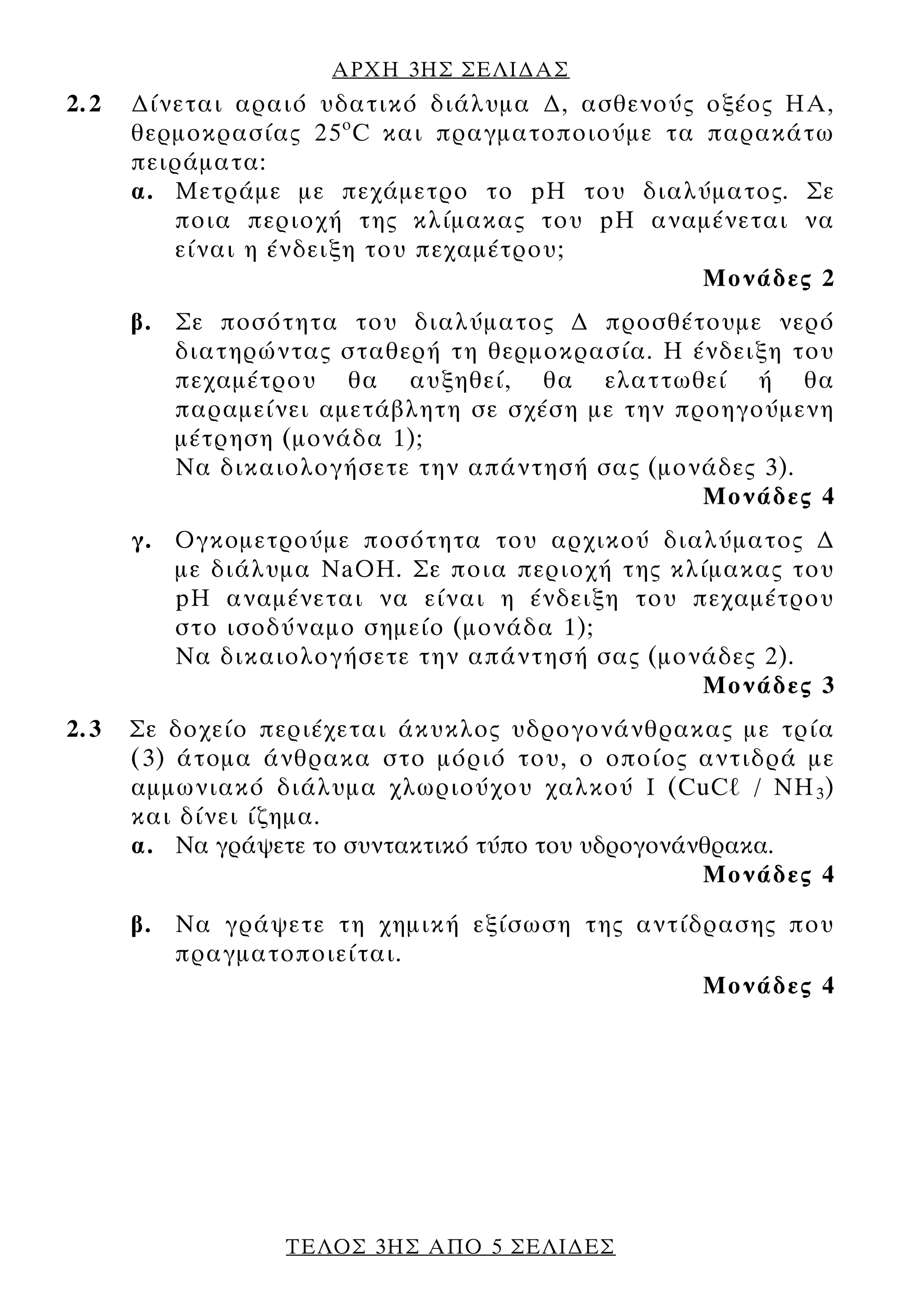 ΑΡΧΗ 3ΗΣ ΣΕΛΙ∆ΑΣ
2.2   ∆ίνεται αραιό υδατικό διάλυμα ∆, ασθενούς οξέος ΗΑ,
      θερμοκρασίας 25 ο C και πραγματοποιούμε τα παρακάτω
      πειράματα:
      α. Μετράμε με πεχάμετρο το pH του διαλύματος. Σε
         ποια περιοχή της κλίμακας του pH αναμένεται να
         είναι η ένδειξη του πεχαμέτρου;
                                                 Μονάδες 2
      β. Σε ποσότητα του διαλύματος ∆ προσθέτουμε νερό
         διατηρώντας σταθερή τη θερμοκρασία. Η ένδειξη του
         πεχαμέτρου θα αυξηθεί, θα ελαττωθεί ή θα
         παραμείνει αμετάβλητη σε σχέση με την προηγούμενη
         μέτρηση (μονάδα 1);
         Να δικαιολογήσετε την απάντησή σας (μονάδες 3).
                                                 Μονάδες 4
      γ. Ογκομετρούμε ποσότητα του αρχικού διαλύματος ∆
         με διάλυμα NaOH. Σε ποια περιοχή της κλίμακας του
         pH αναμένεται να είναι η ένδειξη του πεχαμέτρου
         στο ισοδύναμο σημείο (μονάδα 1);
         Να δικαιολογήσετε την απάντησή σας (μονάδες 2).
                                                Μονάδες 3
2.3   Σε δοχείο περιέχεται άκυκλος υδρογονάνθρακας με τρία
      (3) άτομα άνθρακα στο μόριό του, ο οποίος αντιδρά με
      αμμωνιακό διάλυμα χλωριούχου χαλκού I (CuCℓ / NH 3 )
      και δίνει ίζημα.
      α. Να γράψετε το συντακτικό τύπο του υδρογονάνθρακα.
                                                    Μονάδες 4

      β. Να γράψετε τη χημική εξίσωση της αντίδρασης που
         πραγματοποιείται.
                                               Μονάδες 4




                  ΤΕΛΟΣ 3ΗΣ ΑΠΟ 5 ΣΕΛΙ∆ΕΣ
 