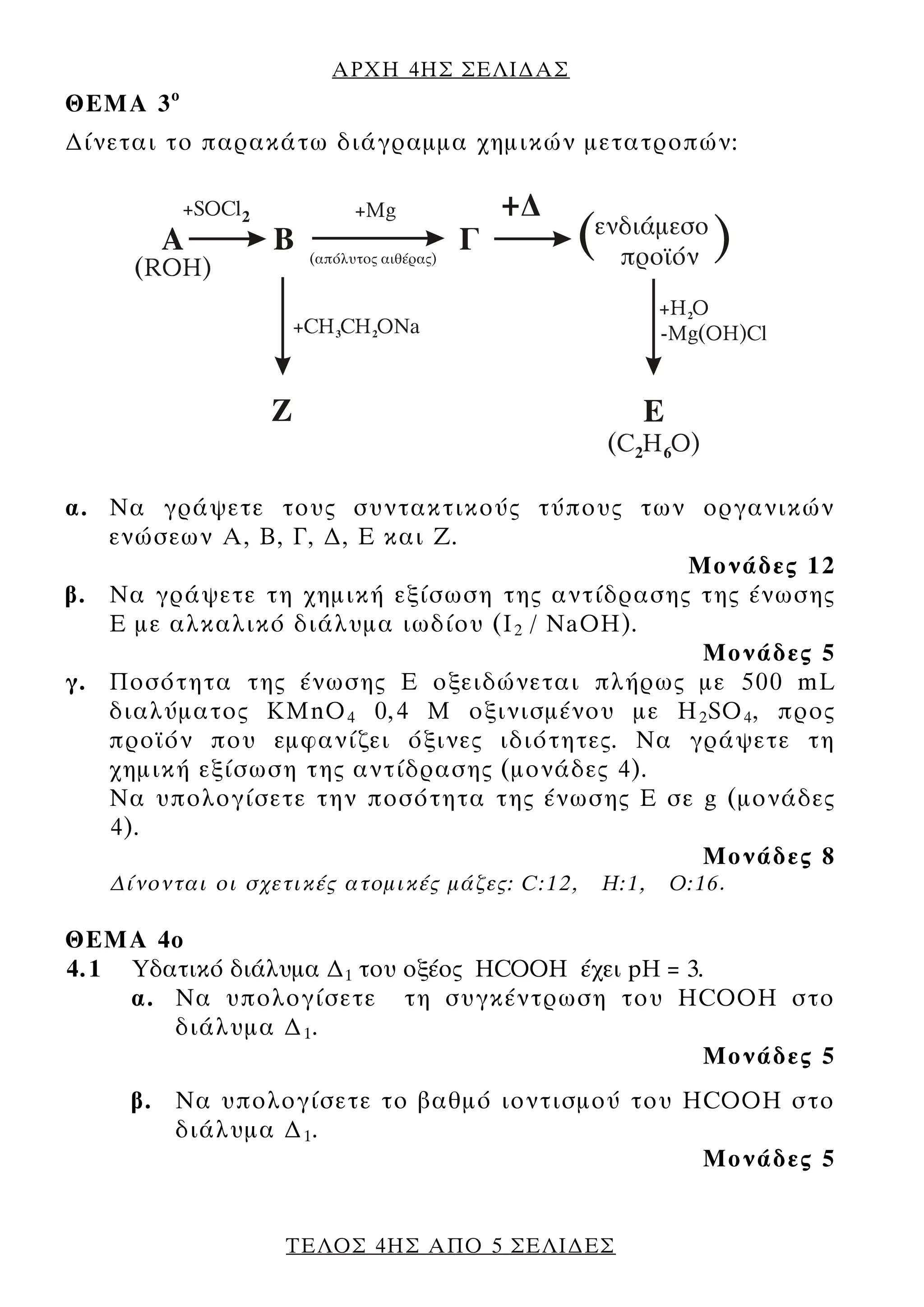 ΑΡΧΗ 4ΗΣ ΣΕΛΙ∆ΑΣ
ΘΕΜΑ 3 ο
∆ίνεται το παρακάτω διάγραμμα χημικών μετατροπών:




α. Να γράψετε τους συντακτικούς τύπους των οργανικών
   ενώσεων Α, Β, Γ, ∆, Ε και Ζ.
                                              Μονάδες 12
β. Να γράψετε τη χημική εξίσωση της αντίδρασης της ένωσης
   Ε με αλκαλικό διάλυμα ιωδίου (I 2 / NaOH).
                                               Μονάδες 5
γ. Ποσότητα της ένωσης Ε οξειδώνεται πλήρως με 500 mL
   διαλύματος KMnO 4 0,4 Μ οξινισμένου με H 2 SO 4 , προς
   προϊόν που εμφανίζει όξινες ιδιότητες. Να γράψετε τη
   χημική εξίσωση της αντίδρασης (μονάδες 4).
   Να υπολογίσετε την ποσότητα της ένωσης Ε σε g (μονάδες
   4).
                                               Μονάδες 8
   ∆ίνονται οι σχετικές ατομικές μάζες: C:12,   Η:1,   Ο:16.

ΘΕΜΑ 4ο
4.1 Υδατικό διάλυμα ∆1 του οξέος HCOOH έχει pH = 3.
    α. Να υπολογίσετε τη συγκέντρωση του HCOOH στο
       διάλυμα ∆ 1 .
                                                   Μονάδες 5
     β. Να υπολογίσετε το βαθμό ιοντισμού του HCOOH στο
        διάλυμα ∆ 1 .
                                               Μονάδες 5


                  ΤΕΛΟΣ 4ΗΣ ΑΠΟ 5 ΣΕΛΙ∆ΕΣ
 