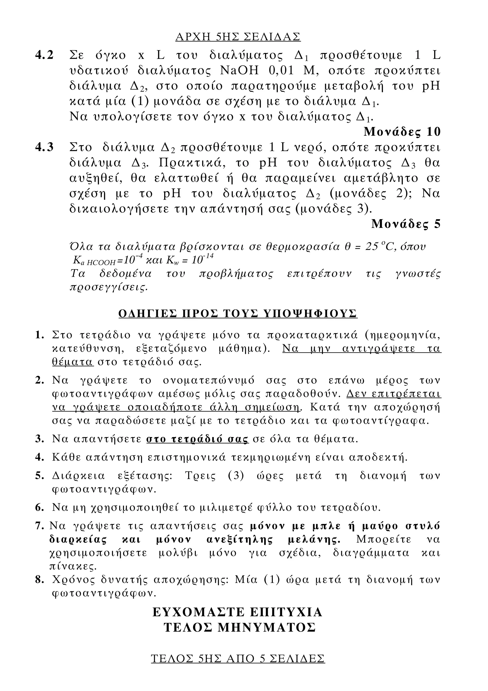ΑΡΧΗ 5ΗΣ ΣΕΛΙ∆ΑΣ
4.2   Σε όγκο x L του διαλύματος ∆ 1 προσθέτουμε 1 L
      υδατικού διαλύματος NaOH 0,01 M, οπότε προκύπτει
      διάλυμα ∆ 2 , στο οποίο παρατηρούμε μεταβολή του pH
      κατά μία (1) μονάδα σε σχέση με το διάλυμα ∆ 1 .
      Να υπολογίσετε τον όγκο x του διαλύματος ∆ 1 .
                                                 Μονάδες 10
4.3   Στο διάλυμα ∆ 2 προσθέτουμε 1 L νερό, οπότε προκύπτει
      διάλυμα ∆ 3 . Πρακτικά, το pH του διαλύματος ∆ 3 θα
      αυξηθεί, θα ελαττωθεί ή θα παραμείνει αμετάβλητο σε
      σχέση με το pH του διαλύματος ∆ 2 (μονάδες 2); Να
      δικαιολογήσετε την απάντησή σας (μονάδες 3).
                                                   Μονάδες 5
      Όλα τα διαλύματα βρίσκονται σε θερμοκρασία θ = 25 οC, όπου
      Κa HCOOΗ =10–4 και Κw = 10-14
      Τα δεδομένα του προβλήματος επιτρέπουν τις γνωστές
      προσεγγίσεις.

             Ο∆ΗΓΙΕΣ ΠΡΟΣ ΤΟΥΣ ΥΠΟΨΗΦΙΟΥΣ
1. Στο τετράδιο να γράψετε μόνο τα προκαταρκτικά (ημερομηνία,
   κατεύθυνση, εξεταζόμενο μάθημα). Να μην αντιγράψετε τα
   θέματα στο τετράδιό σας.
2. Να γράψετε το ονοματεπώνυμό σας στο επάνω μέρος των
   φωτοαντιγράφων αμέσως μόλις σας παραδοθούν. ∆εν επιτρέπεται
   να γράψετε οποιαδήποτε άλλη σημείωση. Κατά την αποχώρησή
   σας να παραδώσετε μαζί με το τετράδιο και τα φωτοαντίγραφα.
3. Να απαντήσετε στο τετράδιό σας σε όλα τα θέματα.
4. Κάθε απάντηση επιστημονικά τεκμηριωμένη είναι αποδεκτή.
5. ∆ιάρκεια εξέτασης:    Τρεις   (3)   ώρες   μετά   τη   διανομή   των
   φωτοαντιγράφων.
6. Να μη χρησιμοποιηθεί το μιλιμετρέ φύλλο του τετραδίου.
7. Να γράψετε τις απαντήσεις σας μόνον με μπλε ή μαύρο στυλό
   διαρκείας και μόνον ανεξίτηλης μελάνης. Μπορείτε να
   χρησιμοποιήσετε μολύβι μόνο για σχέδια, διαγράμματα και
   πίνακες.
8. Χρόνος δυνατής αποχώρησης: Μία (1) ώρα μετά τη διανομή των
   φωτοαντιγράφων.
                   ΕΥΧΟΜΑΣΤΕ ΕΠΙΤΥΧΙΑ
                    ΤΕΛΟΣ ΜΗΝΥΜΑΤΟΣ

                   ΤΕΛΟΣ 5ΗΣ ΑΠΟ 5 ΣΕΛΙ∆ΕΣ
 