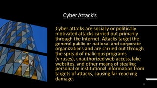 11
Cyber Attack’s
Cyber attacks are socially or politically
motivated attacks carried out primarily
through the Internet. Attacks target the
general public or national and corporate
organizations and are carried out through
the spread of malicious programs
(viruses), unauthorized web access, fake
websites, and other means of stealing
personal or institutional information from
targets of attacks, causing far-reaching
damage.
 