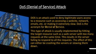 14
DoS (Denial of Service) Attack
DOS is an attack used to deny legitimate users access
to a resource such as accessing a website, network,
emails, etc. or making it extremely slow. DoS is the
acronym for Denial of Service.
This type of attack is usually implemented by hitting
the target resource such as a web server with too many
requests at the same time. This results in the server
failing to respond to all the requests. The effect of this
can either be crashing the servers or slowing them
down.
 