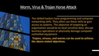 15
Worm, Virus & Trojan Horse Attack
The skilled hackers have programming and computer
networking skills. They often use these skills to gain
access to systems. The objective of targeting an
organization would be to steal sensitive data, disrupt
business operations or physically damage computer
controlled equipment.
Trojans, viruses, and worms can be used to achieve
the above-stated objectives.
 
