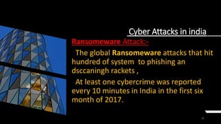 16
Cyber Attacks in india
Ransomeware Attack:-
The global Ransomeware attacks that hit
hundred of system to phishing an
dsccaningh rackets ,
At least one cybercrime was reported
every 10 minutes in India in the first six
month of 2017.
 
