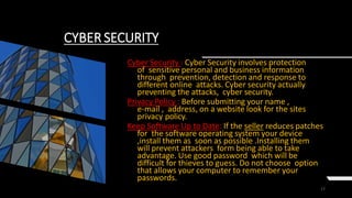 17
CYBER SECURITY
Cyber Security : Cyber Security involves protection
of sensitive personal and business information
through prevention, detection and response to
different online attacks. Cyber security actually
preventing the attacks, cyber security.
Privacy Policy : Before submitting your name ,
e-mail , address, on a website look for the sites
privacy policy.
Keep Software Up to Date: If the seller reduces patches
for the software operating system your device
,install them as soon as possible .Installing them
will prevent attackers form being able to take
advantage. Use good password which will be
difficult for thieves to guess. Do not choose option
that allows your computer to remember your
passwords.
 