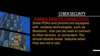 18
CYBER SECURITY
DISABLE REMOTE CONNECTIVITY
Some PDA’s and phones are equipped
with wireless technologies, such as
Bluetooth, that can be used to connect
to other devices or computers. You
should disable these features when
they are not in use.
 