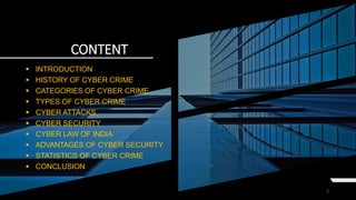 CONTENT
2
 INTRODUCTION
 HISTORY OF CYBER CRIME
 CATEGORIES OF CYBER CRIME
 TYPES OF CYBER CRIME
 CYBER ATTACKS
 CYBER SECURITY
 CYBER LAW OF INDIA
 ADVANTAGES OF CYBER SECURITY
 STATISTICS OF CYBER CRIME
 CONCLUSION
 