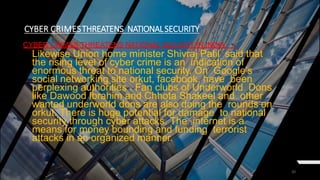 20
CYBER CRIMESTHREATENS NATIONALSECURITY
CYBER CRIMES THREATENS NATIONAL SECURIT IN INDIA
Likewise Union home minister Shivraj Patil said that
the rising level of cyber crime is an indication of
enormous threat to national security. On Google’s
social networking site orkut, facebook, have been
perplexing authorities . Fan clubs of Underworld Dons
like Dawood Ibrahim and Chhota Shakeel and other
wanted underworld dons are also doing the rounds on
orkut. There is huge potential for damage to national
security through cyber attacks. The internet is a
means for money bounding and funding terrorist
attacks in an organized manner.
 