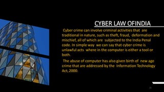 21
CYBER LAW OFINDIA
Cyber crime can involve criminal activities that are
traditional in nature, such as theft, fraud, deformation and
mischief, all of which are subjected to the India Penal
code. In simple way we can say that cyber crime is
unlawful acts where in the computer is either a tool or
both.
The abuse of computer has also given birth of new age
crime that are addressed by the Information Technology
Act,2000.
 