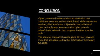 23
CONCLUSION
Cyber crime can involve criminal activities that are
traditional in nature, such as theft, fraud, deformation and
mischief, all of which are subjected to the India Penal
code. In simple way we can say that cyber crime is
unlawful acts where in the computer is either a tool or
both.
The abuse of computer has also given birth of new age
crime that are addressed by the Information Technology
Act,2000.
 