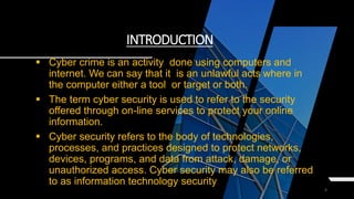 3
INTRODUCTION
 Cyber crime is an activity done using computers and
internet. We can say that it is an unlawful acts where in
the computer either a tool or target or both.
 The term cyber security is used to refer to the security
offered through on-line services to protect your online
information.
 Cyber security refers to the body of technologies,
processes, and practices designed to protect networks,
devices, programs, and data from attack, damage, or
unauthorized access. Cyber security may also be referred
to as information technology security
 