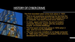 4
HISTORY OF CYBERCRIME
The first recorded cyber crime took place in 1820.
That is not surprising considering the fact that the
abacus, which is thought to be the earliest from of
a computer, has been around since 3500 B.c.
In India, Japan and China, the era of modern
computer, however, began with the analytical
engine of Charles Babbage.
The first spam email took place in 1976 when it
was sent out over theARPANT.
The first virus was installed on an Apple computer
in 1982 when a high school student, Rich skrenta,
developed the EIK Cloner.
 