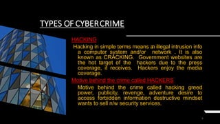 6
TYPES OF CYBERCRIME
HACKING
Hacking in simple terms means an illegal intrusion info
a computer system and/or network . It is also
known as CRACKING. Government websites are
the hot target of the hackers due to the press
coverage, it receives. Hackers enjoy the media
coverage.
Motive behind the crime called HACKERS
Motive behind the crime called hacking greed
power, publicity, revenge, adventure desire to
access forbidden information destructive mindset
wants to sell n/w security services.
 