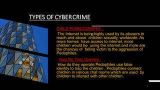 8
TYPES OF CYBERCRIME
CHILD PORNOGRAPHY :
The Internet is beinghighly used by its abusers to
reach and abuse children sexually, worldwide. As
more homes have access to internet, more
children would be using the internet and more are
the chances of falling victim to the aggression of
Pedophiles.
How Do They Operate :
How do they operate Pedophiles use false
identity to trap the children , Pedophiles connect
children in various chat rooms which are used by
children to interact with other children.
 