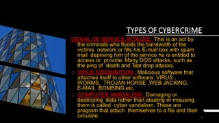 9
TYPES OF CYBERCRIME
DENIAL OF SERVICE ATTACKS : This is an act by
the criminals who floods the bandwidth of the
victims network or fills his E-mail box with spam
mail depriving him of the service he is entitled to
access or provide. Many DOS attacks, such as
the ping of death and Tear drop attacks.
VIRUS DISSMINITION : Malicious software that
attaches itself to other software. VIRUS ,
WORMS, TROJAN HORSE ,WEB JACKING,
E-MAIL BOMBING etc.
COMPUTER VANDALISM : Damaging or
destroying data rather than stealing or misusing
them is called cyber vandalism. These are
program that attach themselves to a file and then
circulate.
 