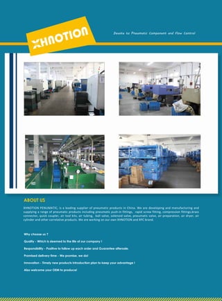 XHNOTION PENUMATIC, is a leading supplier of pneumatic products in China. We are developing and manufacturing and
supplying a range of pneumatic products including pneumatic push-in fittings, rapid screw fitting, compression fittings,brass
connector, quick coupler, air tool kits, air tubing, ball valve, solenoid valve, pneumatic valve, air preparation, air dryer, air
cylinder and other correlative products. We are working on our own XHNOTION and XPC brand.
ABOUT US
Why choose us ?
Quality - Which is deemed to the life of our company !
Responsibility - Positive to follow up each order and Guarantee aftersale.
Promised delivery time - We promise, we do!
Innovation - Timely new products introduction plan to keep your advantage !
Also welcome your OEM to produce!
Devote to Pneumatic Component and Flow Control
 