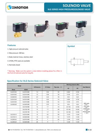 +86 574 82823826 Fax +86 574 82823826 sales@xhnotion.com Web: www.xhnotion.com 
3
PNEUMATIC FITTINGSSOLENOID VALVE
4-14
XLG SERIES HIGH PRESSURESOLENOID VALVE
1. High pressure solenoid valve.
2. Max pressure: 200 bar;
3. Body material: brass, stainless steel
4. VITON, PTFE seals are available
5. Normally closed
Features
A
P
Symbol
Specification for XLG Series Solenoid Valve
* Warning: Make sure the system is clean before installing please fix a filter in
the front of solenoid valve for long life.
Model
Orifice(mm) CV Value Pipe size （G）
Working pressure (Bar)
Seal Material
AC DC
Brass SS304
XLG010-06 XLG010-06B 1.0 0.04 1/8 0-200 0-150
XLG015-06 XLG015-06B 1.5 0.08 1/8 0-100 0-75
NBR seals
≤ 80℃；
Viton seals
≤ 150℃；
EPDM seals
≤ 120℃
Silicone seals
≤ 100℃
XLG025-06 XLG025-06B 2.5 0.23 1/8 0-35 0-25
XLG010-08 XLG010-08B 1.0 0.04 1/4 0-200 0-150
XLG015-08 XLG015-08B 1.5 0.08 1/4 0-100 0-75
XLG025-08 XLG025-08B 2.5 0.23 1/4 0-35 0-25
XLG100-08B 10 1.7 1/4 0.5-100 0.5-80
XLG100-10B 10 1.7 3/8 0.5-100 0.5-80
XLG100-15B 10 1.7 1/2 0.5-100 0.5-80
XLG150-10 XLG010-06B 15 4.2 3/8 1.0-75 1.0-55
XLG150-15 XLG025-06B 15 4.2 1/2 1.0-75 1.0-55
XLG200-20 XLG010-08B 20 7 3/4 1.0-65 1.0-50
XLG250-25 XLG025-08B 25 11 1 1.0-55 1.0-45
 