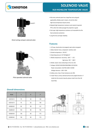 +86 574 82823826 Fax +86 574 82823826 sales@xhnotion.com Web: www.xhnotion.com 
3
PNEUMATIC FITTINGSSOLENOID VALVE
4-16
• XLB series solenoid valve has a large flow rate and good
applicability. Widely used in steam, oil and the other
high  low temperature liquid control.
• Adopted high temperature resistance seal material imported
PTFE, when the media passage the properties is good.
• Coils type: high temperature resistance coil meanwhile has the
heat conduction protection.
• Long life time and high reliability.
1. 2/2 way, closed when de-enegized, open when energized.
2. Body material: brass; component: stainless steel
3. Ambiet temperature: -20~65℃
4. Operating pressure: 0.0~50.0kgf/cm²
5. Media temperature: low temp: -100℃ ~ -10℃
high temp: 99℃ ~ 200℃
6. Media: steam, heat conducting oil, N2, O2, CO2.
7. Voltage: AC24V/110V220V/240V/380V, DC12V/24V
Power consumption: AC27VA (16W) DC24W
Voltage tolerance: -10%~+10%
8. Safety series: Class H heat resistance coil, IP65
9. Install: flow as arrow, solenoid vertical and upright direction. If
media has the eranule impurity, please install more than 60
mesh filter.
Model A B H
XLB130-10 75 52 136
XLB130-15 75 52 136
XLB200-20 80 58 141
XLB250-25 104 80 152
XLB320-35 130 92 173
XLB400-40 130 90 173
Direct acting compact solenoid valve
Pilot operated solenoid valve
Features
Overall dimensions
XLB HIGHLOW TEMPERATURE VALVE
 