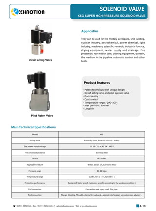 +86 574 82823826 Fax +86 574 82823826 sales@xhnotion.com Web: www.xhnotion.com 
3
PNEUMATIC FITTINGSSOLENOID VALVE
4-18
XSG SUPER HIGH PRESSURE SOLENOID VALVE
Application
They can be used for the military, aerospace, ship building,
nuclear industry, petrochemical, power chemical, light
industry, machinery, scientific research, industrial furnace,
drying equipment, water supply and drainage, fire
protection, food health care, cleaning equipment, fountain,
the medium in the pipeline automatic control and other
fields.
Product Features
- Patent technology with unique design
- Direct acting valve and pilot operate valve
- Good sealing
- Quick switch
- Temperature range: -200~300℃
- Max pressure : 800 Bar
- Long life
Model XSG
Acting mode Normally open, Normally closed, Latching
The power supply voltage DC 12 - 220 V; AC 24 - 380 V
The valve body material Stainless steel
Orifice DN1-DN80
Applicable medium Water, Steam, Oil, Corrosive Fluid
Pressure range 0.1-80 Mpa
Temperature range (-200 ,-50℃ ) - (+120,+300℃ )
Protective performance Dustproof, Water proof, Explosion - proof ( according to the working condition )
Coil connection Connection seat type; Lead; Plug type
Port connection Flange, Welding, Thread ( external threads and a special interface can be customized adapter ).
Main Technical Specifications
Pilot Piston Valve
Direct acting Valve
 