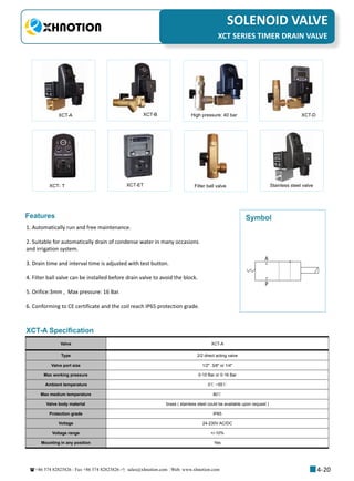 +86 574 82823826 Fax +86 574 82823826 sales@xhnotion.com Web: www.xhnotion.com 
3
PNEUMATIC FITTINGSSOLENOID VALVE
4-20
XCT SERIES TIMER DRAIN VALVE
XCT-A XCT-B High pressure: 40 bar XCT-D
XCT- T XCT-ET Filter ball valve Stainless steel valve
Features
1. Automatically run and free maintenance.
2. Suitable for automatically drain of condense water in many occasions
and irrigation system.
3. Drain time and interval time is adjusted with test button.
4. Filter ball valve can be installed before drain valve to avoid the block.
5. Orifice:3mm , Max pressure: 16 Bar.
6. Conforming to CE certificate and the coil reach IP65 protection grade.
A
P
Symbol
XCT-A Specification
Valve XCT-A
Type 2/2 direct acting valve
Valve port size 1/2  3/8 or 1/4
Max working pressure 0-10 Bar or 0-16 Bar
Ambient temperature 0℃ ~55℃
Max medium temperature 80℃
Valve body material brass ( stainless steel could be available upon request )
Protection grade IP65
Voltage 24-230V AC/DC
Voltage range +/-10%
Mounting in any position Yes
 
